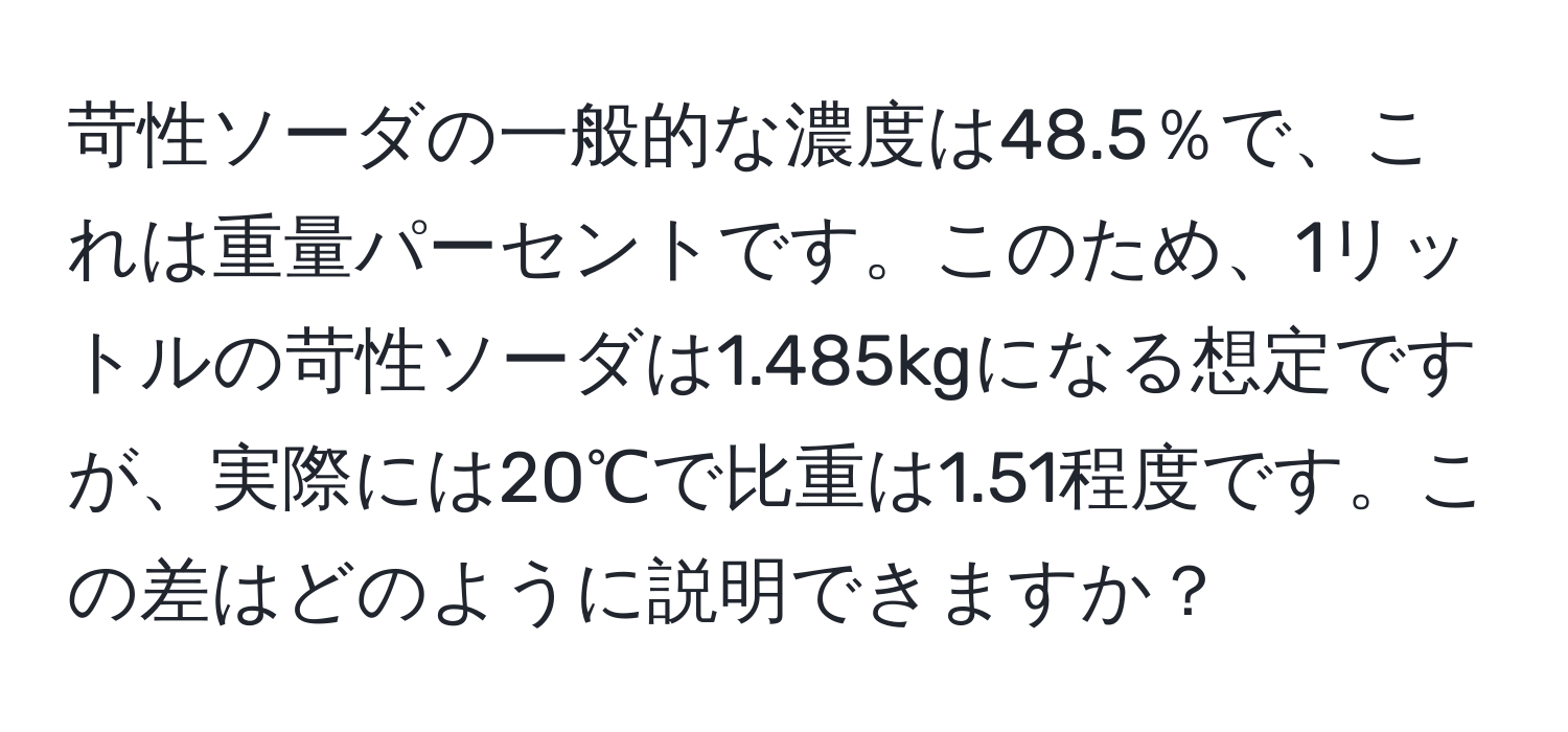 苛性ソーダの一般的な濃度は48.5％で、これは重量パーセントです。このため、1リットルの苛性ソーダは1.485kgになる想定ですが、実際には20℃で比重は1.51程度です。この差はどのように説明できますか？