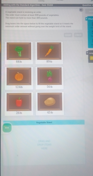 Leering 
Adding with the Standard Algorithm - Item 35269 Question 1 
A vegetable stand is receiving an order. 
The order must contain at least 300 pounds of vegetables. 
The stand can hold no more than 4 () 0 pounds = Rel 
Draq boxes into the space below to fill the vecetable stand so it meets the 
minimum order amount without going over the weight limit of the stand 
CLEAP 
Lang 

Vegetable Stand 
... 
DRAG AND 
DROP ITEMS 
HERE