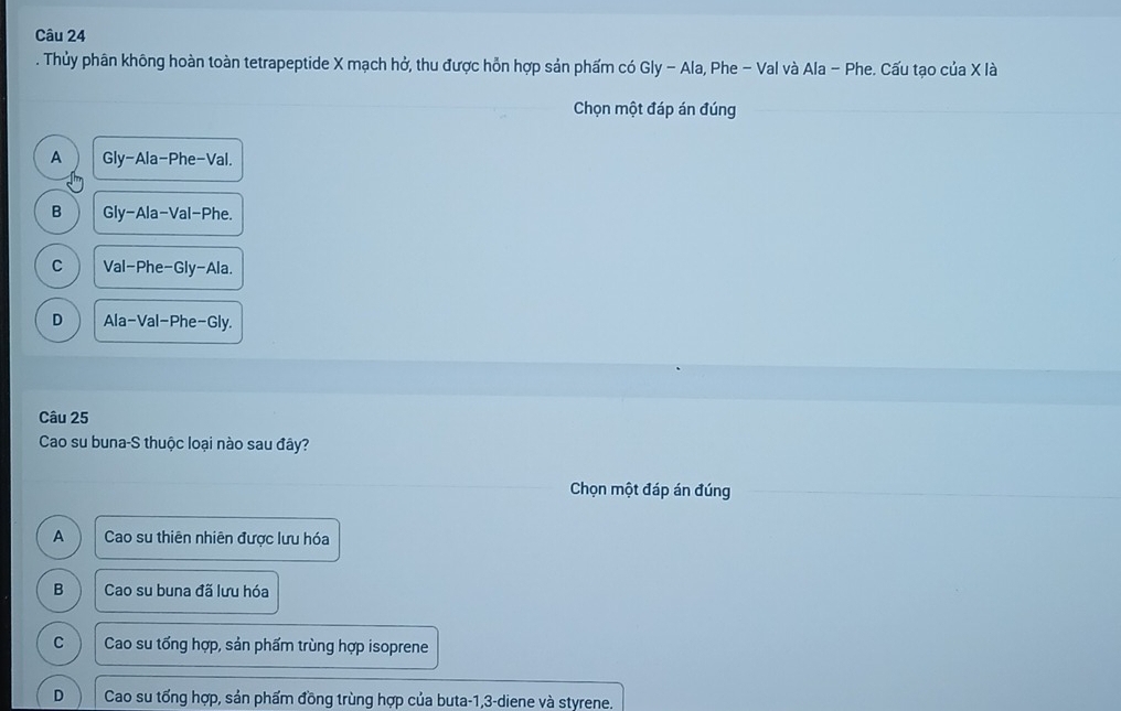 Thủy phân không hoàn toàn tetrapeptide X mạch hở, thu được hỗn hợp sản phẩm có Gly - Ala, Phe - Val và Ala - Phe. Cấu tạo của X là
Chọn một đáp án đúng
A Gly-Ala-Phe-Val
B GIy-AIa-VaI I-Phe.
C Val-Phe-Gly -A| a.
D Ala-Val-Phe- Gly
Câu 25
Cao su buna-S thuộc loại nào sau đây?
Chọn một đáp án đúng
A Cao su thiên nhiên được lưu hóa
B Cao su buna đã lưu hóa
C Cao su tổng hợp, sản phẩm trùng hợp isoprene
D Cao su tổng hợp, sản phẩm đồng trùng hợp của buta -1, 3 -diene và styrene.