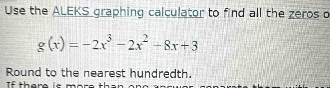 Use the ALEKS graphing calculator to find all the zeros o
g(x)=-2x^3-2x^2+8x+3
Round to the nearest hundredth. 
If there is m o r