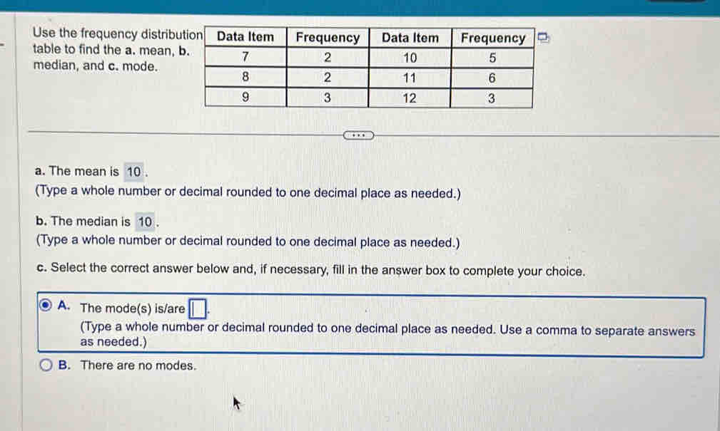 Use the frequency distrib
table to find the a. mean,
median, and c. mode.
a. The mean is 10.
(Type a whole number or decimal rounded to one decimal place as needed.)
b. The median is 10.
(Type a whole number or decimal rounded to one decimal place as needed.)
c. Select the correct answer below and, if necessary, fill in the answer box to complete your choice.
A. The mode(s) is/are □ . 
(Type a whole number or decimal rounded to one decimal place as needed. Use a comma to separate answers
as needed.)
B. There are no modes.