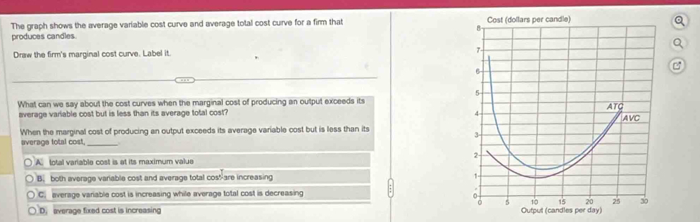 The graph shows the average variable cost curve and average total cost curve for a firm that 
Q
produces candles.
Q
Draw the firm's marginal cost curve. Label it. 
C
What can we say about the cost curves when the marginal cost of producing an output exceeds its
average variable cost but is less than its average total cost? 
When the marginal cost of producing an output exceeds its average variable cost but is less than its
average total cost,_
A. total variable cost is at its maximum valua
B. both average variable cost and average total cos!are increasing
C. average variable cost is increasing while average total cost is decreasing
D. average fixed cost is increasing Output (candles per day)