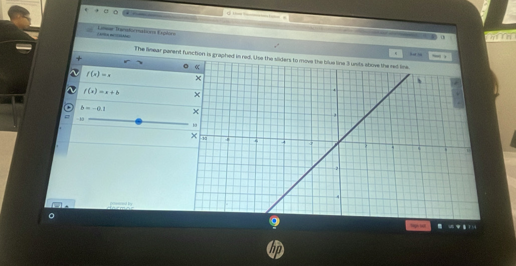 the Tane o te 
Linear Transformations Explore 
ZAYRLA INTERSANO 
+ 
bat 54 h 
The linear parent function is graphed in red. Use the sliders to move the blue line 3 units above the red line.
f(x)=x
f(x)=x+b
b=-0.1
- 10
powered by 
Sigh tut