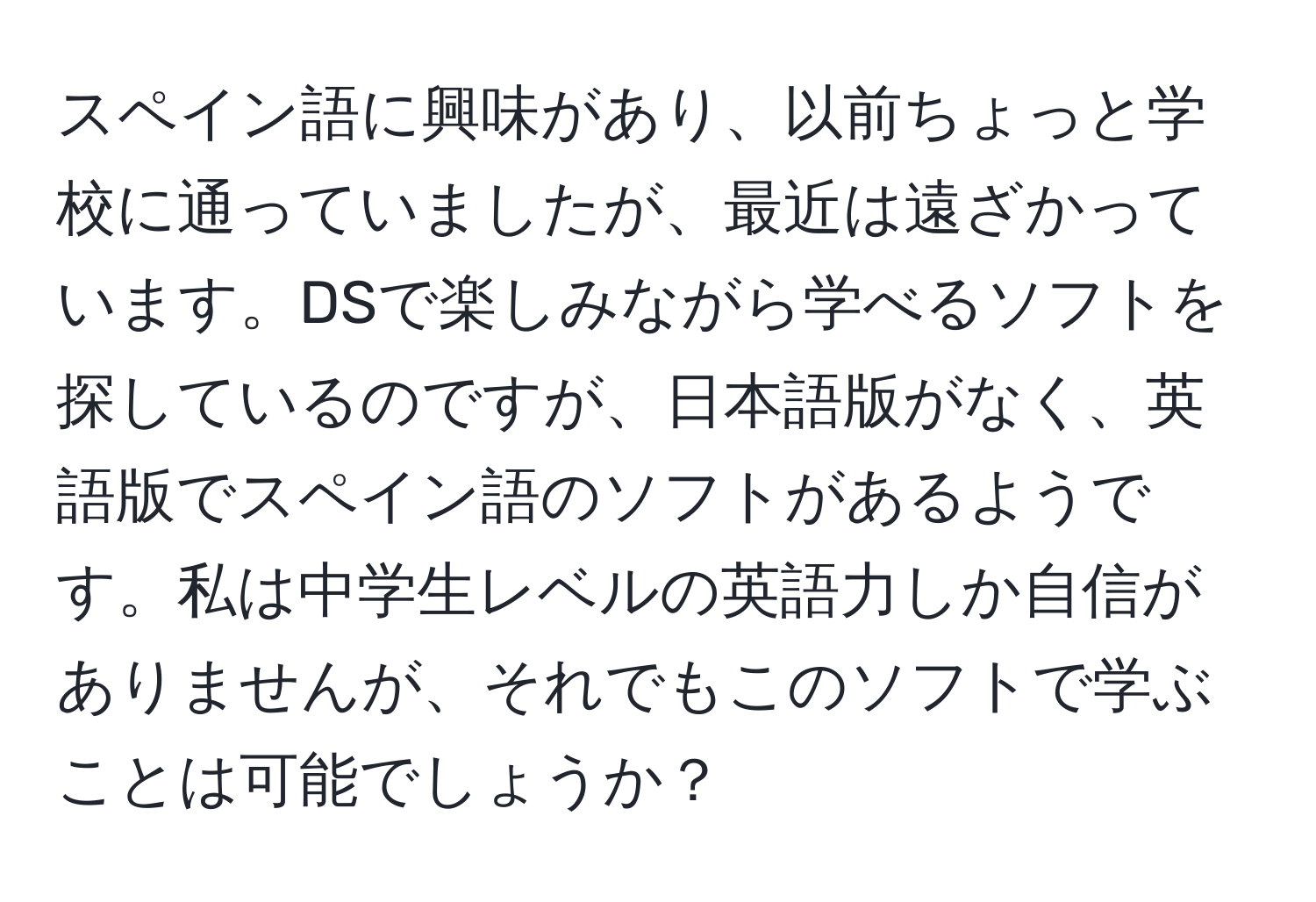 スペイン語に興味があり、以前ちょっと学校に通っていましたが、最近は遠ざかっています。DSで楽しみながら学べるソフトを探しているのですが、日本語版がなく、英語版でスペイン語のソフトがあるようです。私は中学生レベルの英語力しか自信がありませんが、それでもこのソフトで学ぶことは可能でしょうか？