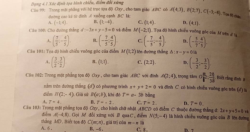 Dạng 4.1 Xác định tọa hình chiếu, điểm đổi xứng
Câu 99: Trong mặt phẳng với hệ trục tọa độ Oxy, cho tam giác ABC có A(4;3),B(2;7),C(-3;-8). Tọa độ chân
đường cao kẻ từ đỉnh A xuống cạnh BC là:
B.
A. (-1;4). (1;-4). C. (1;4). D. (4;1).
Câu 100: Cho đường thẳng d : -3x+y-5=0 và điểm M(-2;1). Tọa độ hình chiếu vuông góc của M trên đ là
A. ( 7/5 ;- 4/5 ). B. (- 7/5 ; 4/5 ). C. (- 7/5 ;- 4/5 ). D. (- 5/7 ; 4/5 ).
Câu 101: Tọa độ hình chiếu vuông góc của điểm M(1;2) lên đường thẳng △ :x-y=0 là
A. ( 3/2 ; 3/2 ). B. (1;1). C. (2;2). D. (- 3/2 ;- 3/2 ).
Câu 102: Trong mặt phẳng tọa độ Oxy, cho tam giác ABC với đinh A(2;4) , trọng tan G 2; 20/30  Biết rằng đỉnh B
tnằm trên đường thẳng (d) có phương trình x+y+2=0 và đỉnh C có hình chiếu vuông góc trên (đ) là
điểm H(2;-4). Giả sử B(a;b) , khi đó T=a-3b bằng
A. T=4. B. T=-2. C. T=2. D. T=0.
Câu 103: Trong mặt phẳng tọa độ Oxy, cho hình chữ nhật ABCD có điểm C thuộc đường thẳng d: 2x+y+5=0 và
điểm A(-4;8).  Gọi M đối xứng với B quaC, điểm N(5;-4) là hình chiếu vuông góc của B lên đường
thẳng MD. Biết tọa độ C(m;n) , giá trị của m-n là
A. 6 . B. -6 . C. 8 . D. 7