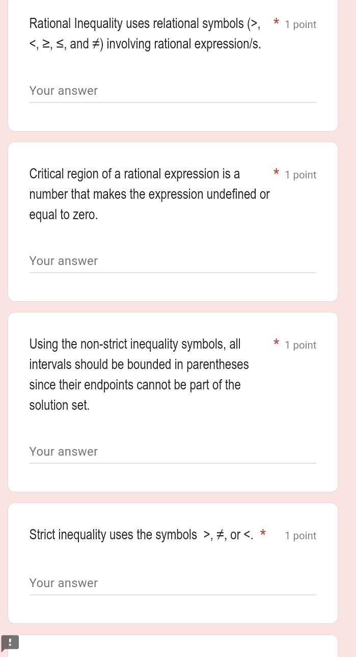 Rational Inequality uses relational symbols (, * 1 point
, ≥, ≤, and ≠) involving rational expression/s. 
Your answer 
Critical region of a rational expression is a 1 point 
number that makes the expression undefined or 
equal to zero. 
Your answer 
Using the non-strict inequality symbols, all 1 point 
intervals should be bounded in parentheses 
since their endpoints cannot be part of the 
solution set. 
Your answer 
Strict inequality uses the symbols , ≠, or . * 1 point 
Your answer 
!