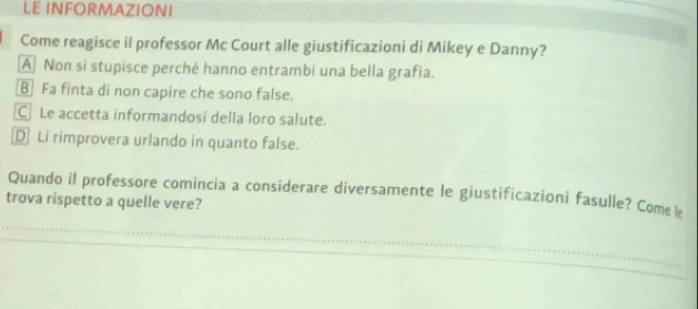 LE INFORMAZIONI
Come reagisce il professor Mc Court alle giustificazioni di Mikey e Danny?
A Non si stupisce perché hanno entrambi una bella grafia.
B Fa finta di non capire che sono false.
CLe accetta informandosi della loro salute.
D Li rimprovera urlando in quanto false.
Quando il professore comincia a considerare diversamente le giustificazioni fasulle? Come l
trova rispetto a quelle vere?