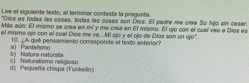 Lee el siguiente texto, al terminar contesta la pregunta.
“Dios es todas las cosas, todas las cosas son Dios. El padre me crea Su hijo sin cesar.
Más aún: El mismo se crea en mí y me crea en El mismo. El ojo con el cual veo a Dios es
el mismo ojo con el cual Dios me ve...Mi ojo y el ojo de Dios son un ojo".
10. ¿A qué pensamiento corresponde el texto anterior?
a) Panteísmo
b) Natura naturata
c) Naturalismo religioso
d) Pequeña chispa (Funkelin)