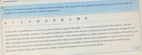 Write an informative essay on a Greek mythical character. Your essay will use research to summarize the plot of the myth and 
explain the mythical character's cultural significance. 
B I U x é 
in the myth of prometheus it is not just a tale of rebelliun against the gods, it is is a pro found narritive, the explores, and the 
complexitites of human existince. Through his actions, prometheus has become a cultural icon representing the struggle for not 
only knowlage but also the consenquenses of difinance. In the myth prometheus is often depicted as a champion of mankind, and 
after creating humans from clay he finally realized that they are vulnerable and in need of protection. to aid and heal them, he 
steals fire from zeus,who is the king of gods, and presents it to humanity, his story continues to reasonale in contemporary 
disscusins about ethics and innovation, and the relationship between humanity and the divine.| 
122 Words