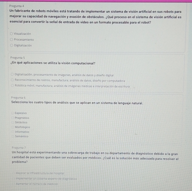 Pregunta 4
Un fabricante de robots móviles está tratando de implementar un sistema de visión artificial en sus robots para
mejorar su capacidad de navegación y evasión de obstáculos. ¿Qué proceso en el sistema de visión artificial es
esencial para convertir la señal de entrada de video en un formato procesable para el robot?
Visualización
Procesamiento
Digitalización
Pregunta 5
¿En qué aplicaciones se utiliza la visión computacional?
Digitalización, procesamiento de imágenes, análisis de datos y diseño digital
Reconocimiento de rostros, manufactura, análisis de datos, diseño por computadora
Robótica móvil, manufactura, análisis de imágenes médicas e interpretación de escritura
Pregunta 6
Selecciona los cuatro tipos de análisis que se aplican en un sistema de lenguaje natural.
Expresivo
Pragmático
Sintáctico
Morfológico
Informativo
Semántico
Pregunta 7
Un hospital está experimentando una sobrecarga de trabajo en su departamento de diagnóstico debido a la gran
cantidad de pacientes que deben ser evaluados por médicos. ¿Cuál es la solución más adecuada para resolver el
problema?
Mejorar la infraestructura del hospital
Implementar un sistema experto de diagnóstico
Aumentar el número de médicos