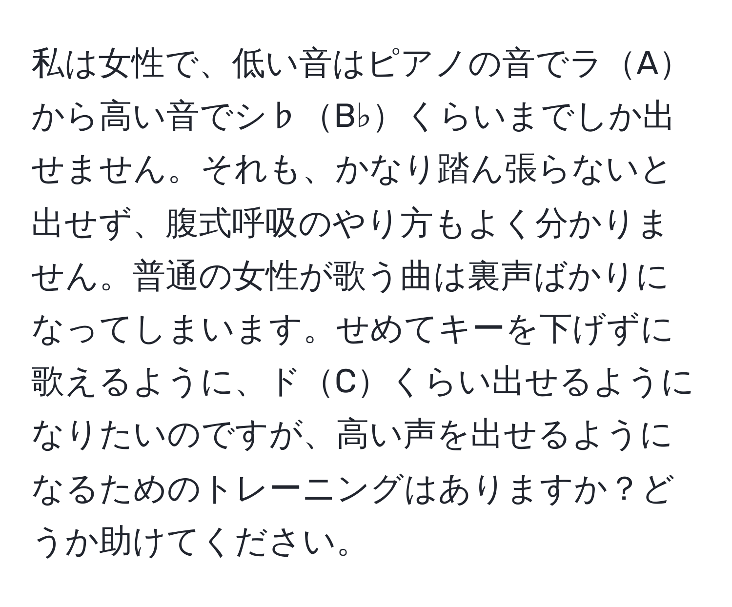 私は女性で、低い音はピアノの音でラAから高い音でシ♭B♭くらいまでしか出せません。それも、かなり踏ん張らないと出せず、腹式呼吸のやり方もよく分かりません。普通の女性が歌う曲は裏声ばかりになってしまいます。せめてキーを下げずに歌えるように、ドCくらい出せるようになりたいのですが、高い声を出せるようになるためのトレーニングはありますか？どうか助けてください。