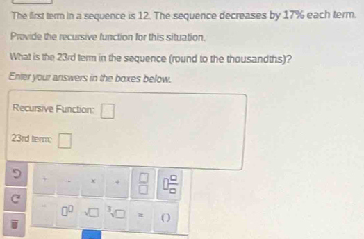 The first term in a sequence is 12. The sequence decreases by 17% each term. 
Provide the recursive function for this situation. 
What is the 23rd term in the sequence (round to the thousandths)? 
Enter your answers in the boxes below. 
Recursive Function: □
23rd term: ^circ  
□ 
9 + +  □ /□   7  □ /□   
C
□^(□) = (