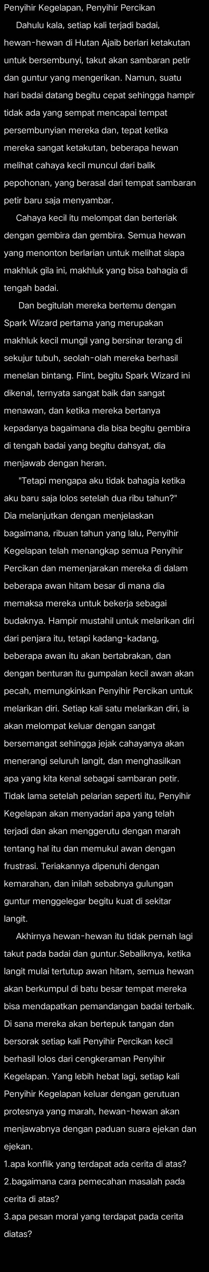 Penyihir Kegelapan, Penyihir Percikan
Dahulu kala, setiap kali terjadi badai,
untuk bersembunyi, takut akan sambaran petir
dan guntur yang mengerikan. Namun, suatu
tidak ada yang sempat mencapai tempat
persembunyian mereka dan, tepat ketika
melihat cahaya kecil muncul dari balik
pepohonan, yang berasal dari tempat sambaran
Cahaya kecil itu melompat dan berteriak
dengan gembira dan gembira. Semua hewan
yang menonton berlarian untuk melihat siapa
makhluk gila ini, makhluk yang bisa bahagia di
tengah badai.
Dan begitulah mereka bertemu dengan
Spark Wizard pertama yang merupakan
sekujur tubuh, seolah-olah mereka berhasil
menelan bintang. Flint, begitu Spark Wizard ini
dikenal, ternyata sangat baik dan sangat
menawan, dan ketika mereka bertanya
kepadanya bagaimana dia bisa begitu gembira
di tengah badai yang begitu dahsyat, dia
menjawab dengan heran.
"Tetapi mengapa aku tidak bahagia ketika
aku baru saja lolos setelah dua ribu tahun?"
Dia melanjutkan dengan menjelaskan
bagaimana, ribuan tahun yang lalu, Penyihir
Kegelapan telah menangkap semua Penyihir
Percikan dan memenjarakan mereka di dalam
beberapa awan hitam besar di mana dia
memaksa mereka untuk bekerja sebagai
budaknya. Hampir mustahil untuk melarikan dir
dari penjara itu, tetapi kadang-kadang
beberapa awan itu akan bertabrakan, dan
dengan benturan itu gumpalan kecil awan akan
pecah, memungkinkan Penyihir Percikan untuk
melarikan diri. Setiap kali satu melarikan diri, ia
akan melompat keluar dengan sangat
bersemangat sehingga jejak cahayanya akan 
menerangi seluruh langit, dan menghasilkan
apa yang kita kenal sebagai sambaran petir.
Tidak lama setelah pelarian seperti itu, Penyihir
Kegelapan akan menyadari apa yang telah
terjadi dan akan menggerutu dengan marah
tentang hal itu dan memukul awan dengan
frustrasi. Teriakannya dipenuhi dengan
guntur menggelegar begitu kuat di sekitar
langit.
Akhirnya hewan-hewan itu tidak pernah lagi
takut pada badai dan guntur.Sebaliknya, ketika
langit mulai tertutup awan hitam, semua hewan
akan berkumpul di batu besar tempat mereka
bisa mendapatkan pemandangan badai terbaik.
Di sana mereka akan bertepuk tangan dan
bersorak setiap kali Penyihir Percikan kecil
berhasil lolos dari cengkeraman Penyihir
Kegelapan. Yang lebih hebat lagi, setiap kali
Penyihir Kegelapan keluar dengan gerutuan
protesnya yang marah, hewan-hewan akan
ejekan.
1.apa konflik yang terdapat ada cerita di atas?
2.bagaimana cara pemecahan masalah pada
cerita di atas?
3.apa pesan moral yang terdapat pada cerita
diatas?