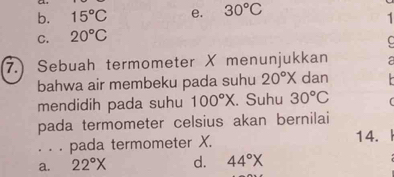 b. 15°C e. 30°C
1
C. 20°C
C
7.) Sebuah termometer X menunjukkan a
bahwa air membeku pada suhu 20°X dan
mendidih pada suhu 100°X. Suhu 30°C
pada termometer celsius akan bernilai
. . . pada termometer X. 14. I
a. 22°X d. 44°X