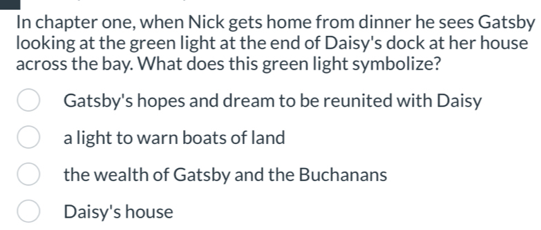 In chapter one, when Nick gets home from dinner he sees Gatsby
looking at the green light at the end of Daisy's dock at her house
across the bay. What does this green light symbolize?
Gatsby's hopes and dream to be reunited with Daisy
a light to warn boats of land
the wealth of Gatsby and the Buchanans
Daisy's house