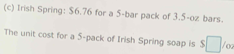 Irish Spring: $6.76 for a 5 -bar pack of 3.5-oz bars. 
The unit cost for a 5 -pack of Irish Spring soap is $□ /oz