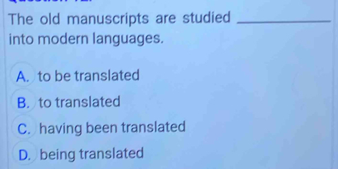 The old manuscripts are studied_
into modern languages.
A. to be translated
B. to translated
C. having been translated
D. being translated