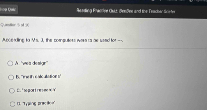 Stop Quiz Reading Practice Quiz: BenBee and the Teacher Griefer
Question 5 of 10
According to Ms. J, the computers were to be used for ---.
A. "web design"
B. "math calculations"
C. ''report research'
D. "typing practice"