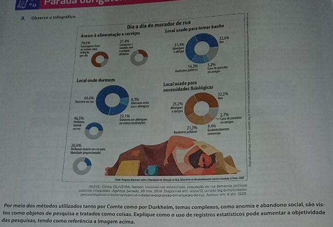 " σ Parada ob 
3. Observe o 
sível nas estasísticas, pop 
públicas integuadas. Apénca Senado, 20 mar 2019 Dusponívell em Wirw12 serado lag bunoticiaales 
pecais especial cida tnia vspecial cidadania populacão em amacão de rua. Acesso em. 8 abr. 2020 
Por meio dos métodos utilizados tanto por Comte como por Durkheim, temas complexos, como anomia e abandono social, são vis- 
tos como objetos de pesquisa e tratados como coisas. Explique como o uso de registros estatísticos pode aumentar a objetividade 
das pesquisas, tendo como referência a imagem acima.