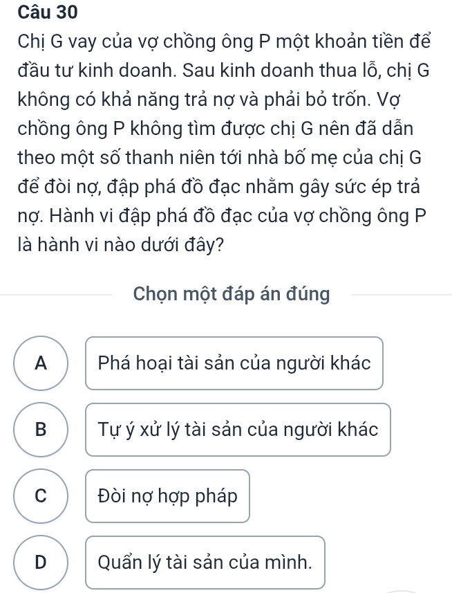 Chị G vay của vợ chồng ông P một khoản tiền để
đầu tư kinh doanh. Sau kinh doanh thua lỗ, chị G
không có khả năng trả nợ và phải bỏ trốn. Vợ
chồng ông P không tìm được chị G nên đã dẫn
theo một số thanh niên tới nhà bố mẹ của chị G
để đòi nợ, đập phá đồ đạc nhằm gây sức ép trả
hợ. Hành vi đập phá đồ đạc của vợ chồng ông P
là hành vi nào dưới đây?
Chọn một đáp án đúng
A Phá hoại tài sản của người khác
B Tự ý xử lý tài sản của người khác
C Đòi nợ hợp pháp
D Quẩn lý tài sản của mình.