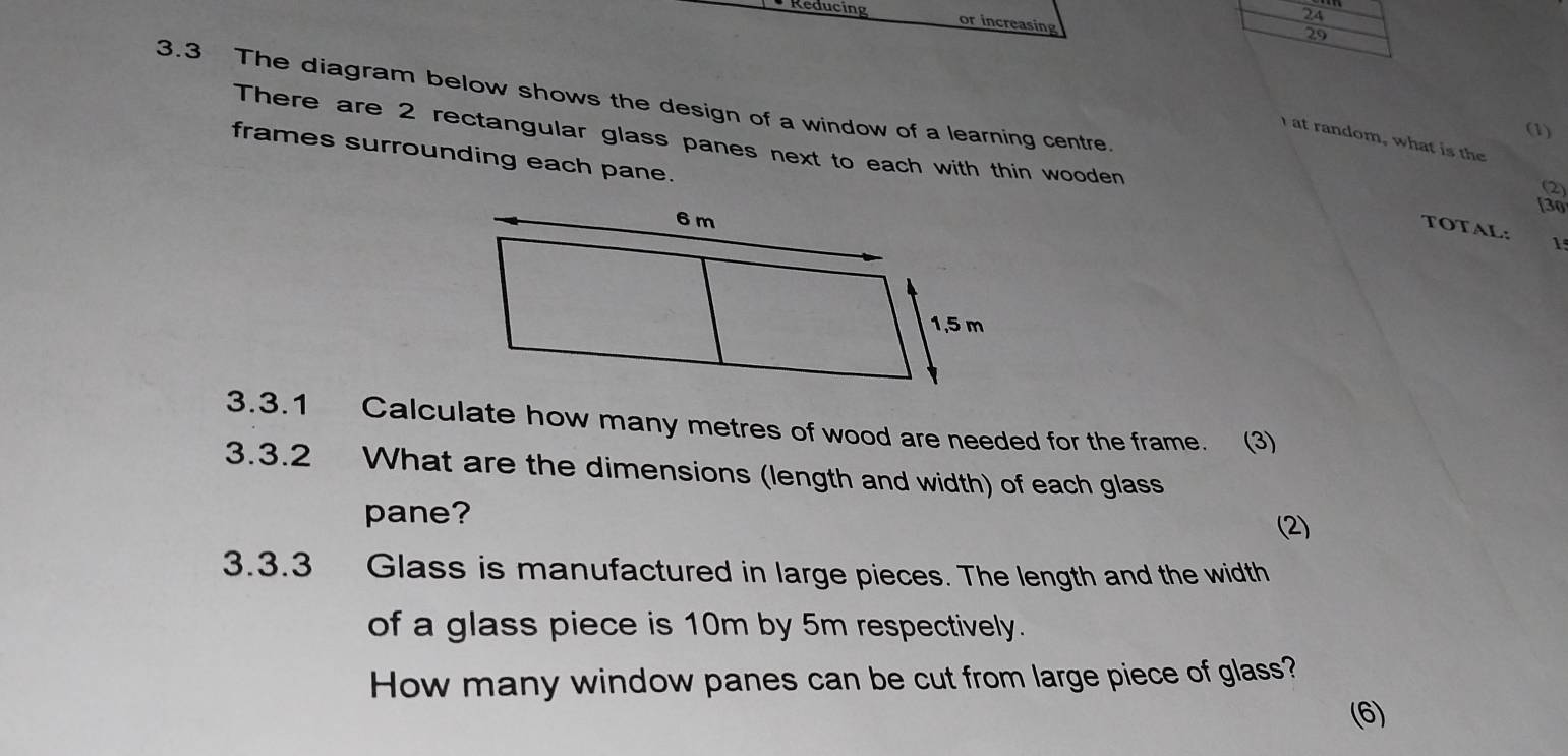 Reducing or increasing 
29 
3.3 The diagram below shows the design of a window of a learning centre. [30 
(1) 
There are 2 rectangular glass panes next to each with thin wooden 
at random, what is the 
frames surrounding each pane. 
2 
TOTAL: 1 
3.3.1 Calculate how many metres of wood are needed for the frame. (3) 
3.3.2 What are the dimensions (length and width) of each glass 
pane? 
(2) 
3.3.3 Glass is manufactured in large pieces. The length and the width 
of a glass piece is 10m by 5m respectively. 
How many window panes can be cut from large piece of glass? 
(6)