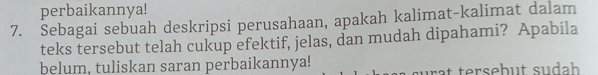 perbaikannya! 
7. Sebagai sebuah deskripsi perusahaan, apakah kalimat-kalimat dalam 
teks tersebut telah cukup efektif, jelas, dan mudah dipahami? Apabila 
belum, tuliskan saran perbaikannya! 
urät tersebut sudah