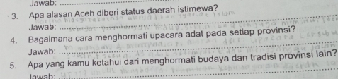 Jawab:_ 
3. Apa alasan Aceh diberi status daerah istimewa? 
Jawab: 
_ 
4. Bagaimana cara menghormati upacara adat pada setiap provinsi? 
Jawab: 
_ 
_ 
5. Apa yang kamu ketahui dari menghormati budaya dan tradisi provinsi lain? 
Iawah