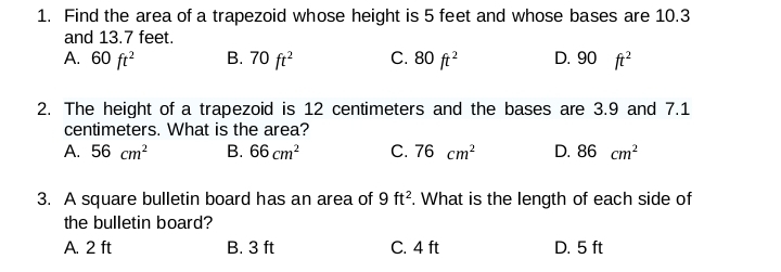 Find the area of a trapezoid whose height is 5 feet and whose bases are 10.3
and 13.7 feet.
A. 60ft^2 B. 70ft^2 C. 80ft^2 D. 90 ft^2
2. The height of a trapezoid is 12 centimeters and the bases are 3.9 and 7.1
centimeters. What is the area?
A. 56cm^2 B. 66cm^2 C. 76cm^2 D. 86cm^2
3. A square bulletin board has an area of 9ft^2. What is the length of each side of
the bulletin board?
A. 2 ft B. 3 ft C. 4 ft D. 5 ft