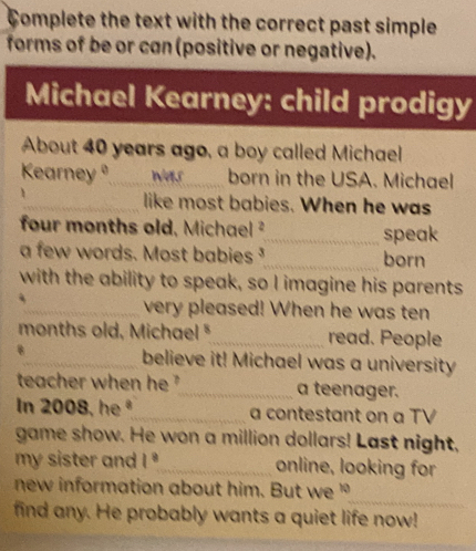 Complete the text with the correct past simple 
forms of be or can (positive or negative). 
Michael Kearney: child prodigy 
About 40 years ago, a boy called Michael 
Kearneyº_ was born in the USA. Michael 
_like most babies. When he was 
four months old, Michael ²_ speak 
a few words. Most babies _born 
with the ability to speak, so I imagine his parents 
_very pleased! When he was ten 
months old, Michael *_ read. People 
B_ believe it! Michael was a university 
teacher when he ?_ a teenager. 
In 2008, he ª_ a contestant on a TV 
game show. He won a million dollars! Last night, 
my sister and I _online, looking for 
_ 
new information about him. But we " 
find any. He probably wants a quiet life now!