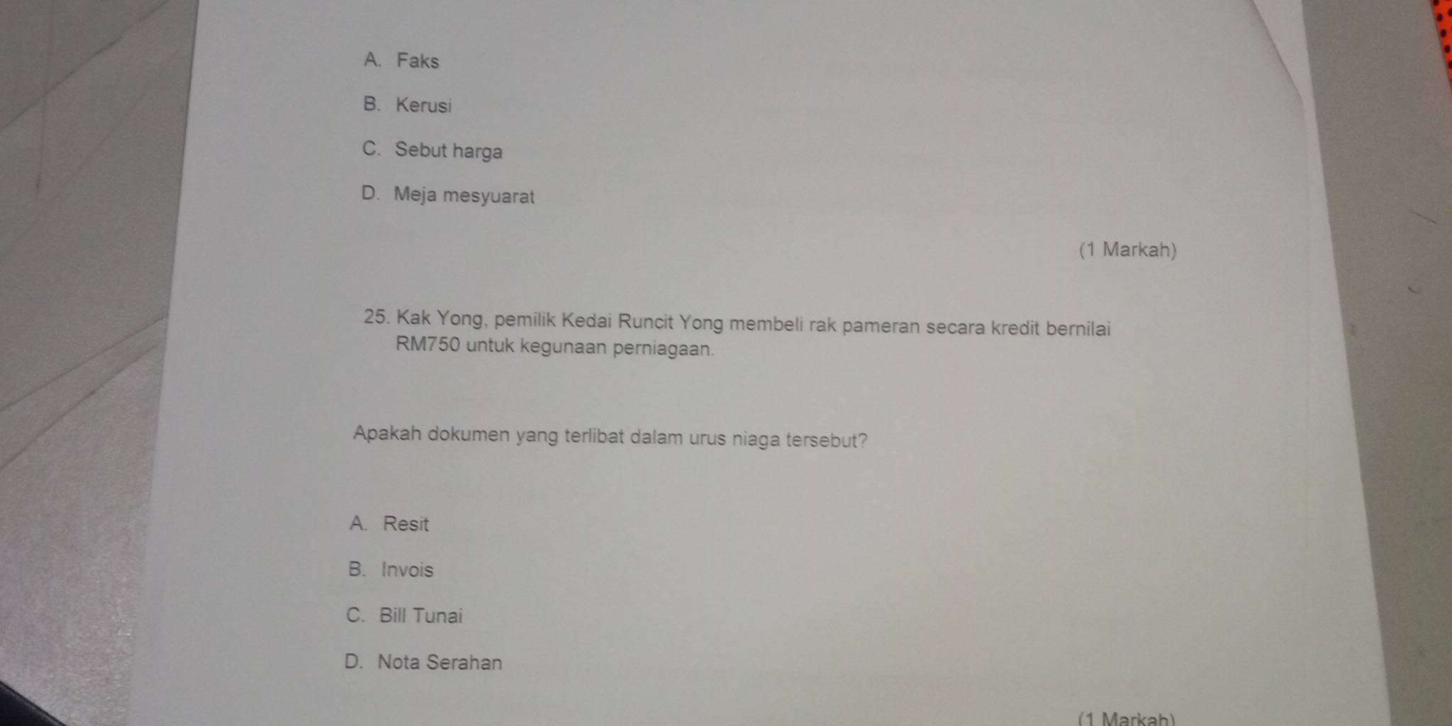 A. Faks
B. Kerusi
C. Sebut harga
D. Meja mesyuarat
(1 Markah)
25. Kak Yong, pemilik Kedai Runcit Yong membeli rak pameran secara kredit bernilai
RM750 untuk kegunaan perniagaan.
Apakah dokumen yang terlibat dalam urus niaga tersebut?
A. Resit
B. Invois
C. Bill Tunai
D. Nota Serahan
(1 Markah)