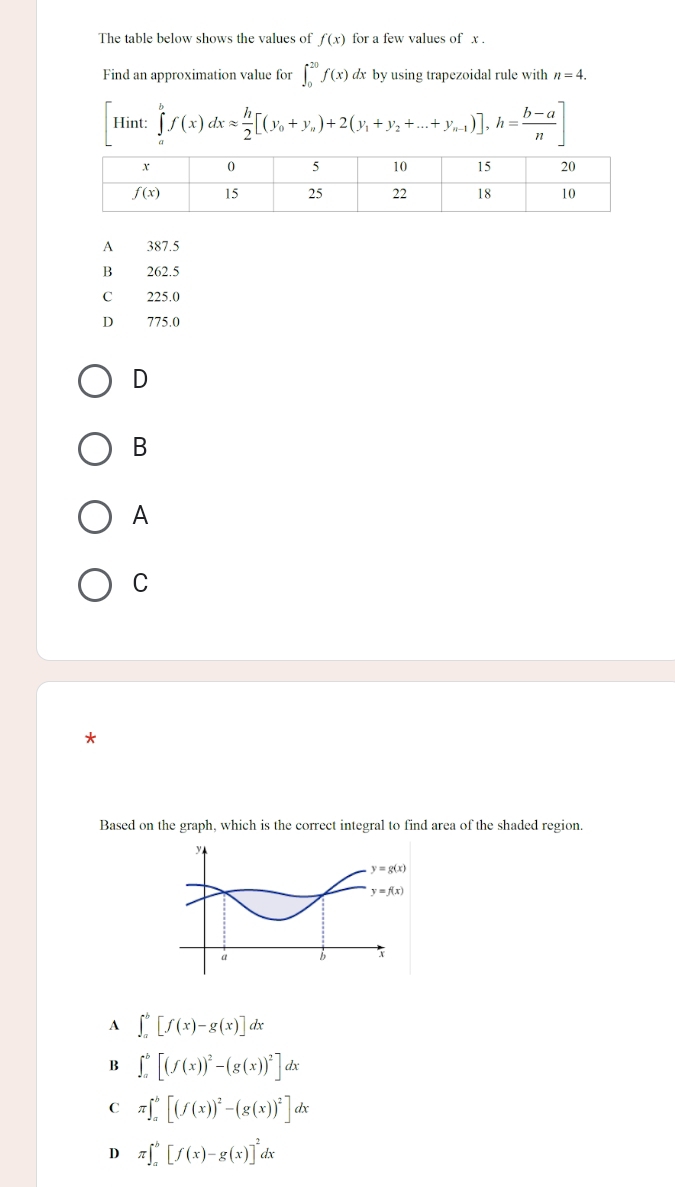 The table below shows the values of f(x) for a few values of x .
Find an approximation value for ∈t _0^((20)f(x) dx by using trapezoidal rule with n=4. .sin t:
HIII ∈tlimits _a^bf(x)dxapprox frac h)2[(y_0+y_a)+2(y_1+y_2+...+y_n-1)],h= (b-a)/n ]
A 387.5
B 262.5
C 225.0
D 775.0
D
B
A
C
7
Based on the graph, which is the correct integral to find area of the shaded region.
A ∈t _a^(b[f(x)-g(x)]dx
B ∈t _a^b[(f(x))^2)-(g(x))^2]dx
C π ∈t _a^(b[(f(x))^2)-(g(x))^2]dx
D π ∈t _a^(b[f(x)-g(x)]^2)dx