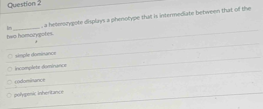 In _, a heterozygote displays a phenotype that is intermediate between that of the
two homozygotes.
simple dominance
incomplete dominance
codominance
polygenic inheritance