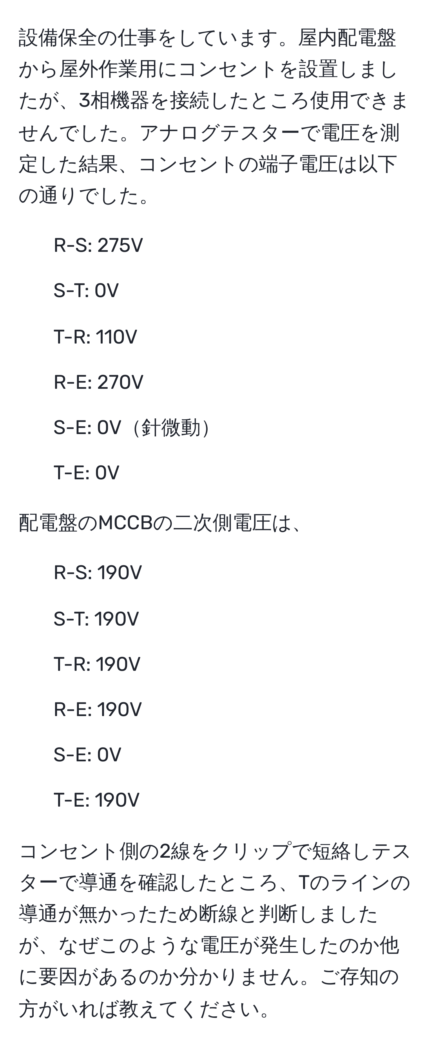 設備保全の仕事をしています。屋内配電盤から屋外作業用にコンセントを設置しましたが、3相機器を接続したところ使用できませんでした。アナログテスターで電圧を測定した結果、コンセントの端子電圧は以下の通りでした。  
- R-S: 275V  
- S-T: 0V  
- T-R: 110V  
- R-E: 270V  
- S-E: 0V針微動  
- T-E: 0V  

配電盤のMCCBの二次側電圧は、  
- R-S: 190V  
- S-T: 190V  
- T-R: 190V  
- R-E: 190V  
- S-E: 0V  
- T-E: 190V  

コンセント側の2線をクリップで短絡しテスターで導通を確認したところ、Tのラインの導通が無かったため断線と判断しましたが、なぜこのような電圧が発生したのか他に要因があるのか分かりません。ご存知の方がいれば教えてください。