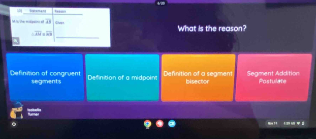 Statement Reason
M is the midpoint of overline AB Given
What is the reason?
_
overline AM=overline MB
Definition of congruent Definition of a midpoint Definition of a segment Segment Addition
segments bisector Postulate
Isabello Turner
Now 11 1:25 VS