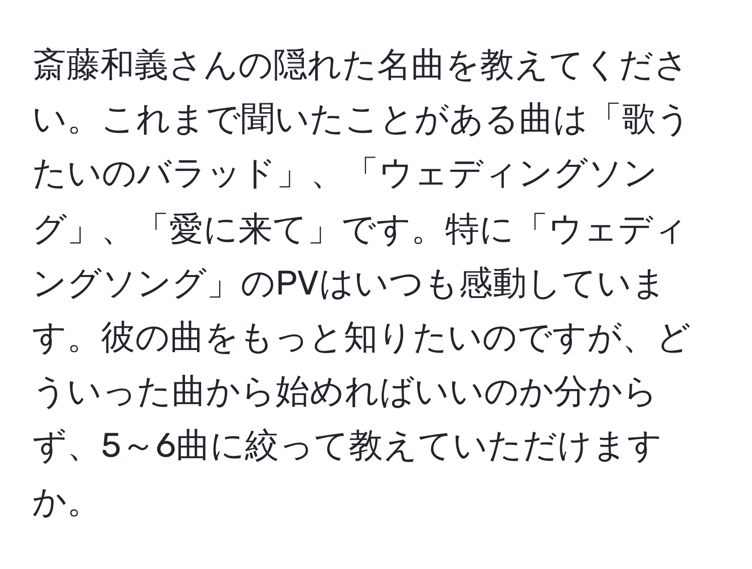 斎藤和義さんの隠れた名曲を教えてください。これまで聞いたことがある曲は「歌うたいのバラッド」、「ウェディングソング」、「愛に来て」です。特に「ウェディングソング」のPVはいつも感動しています。彼の曲をもっと知りたいのですが、どういった曲から始めればいいのか分からず、5～6曲に絞って教えていただけますか。