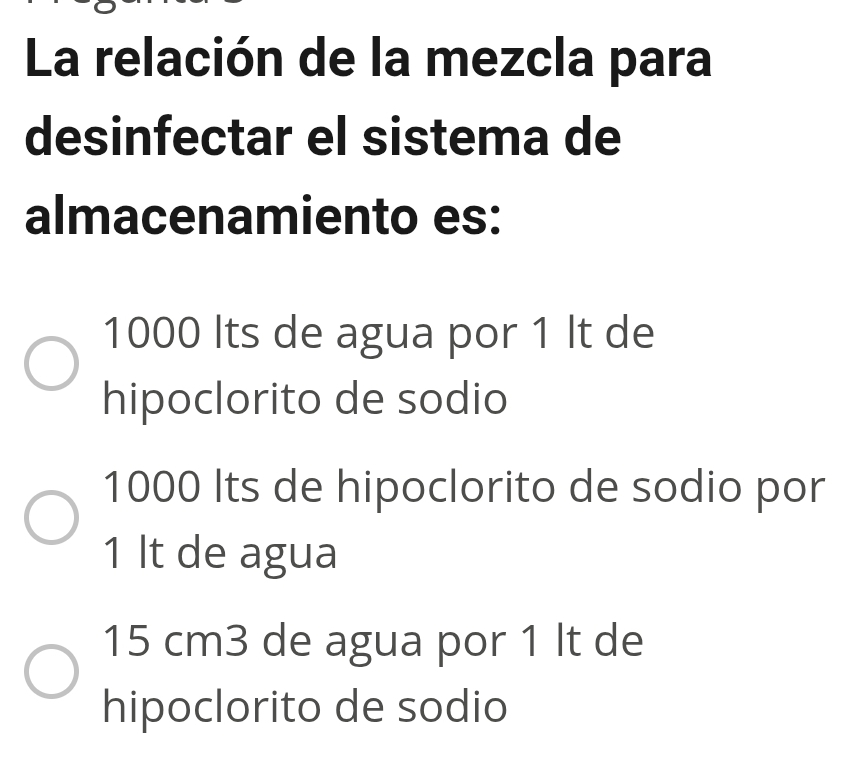 La relación de la mezcla para
desinfectar el sistema de
almacenamiento es:
1000 Its de agua por 1 It de
hipoclorito de sodio
1000 Its de hipoclorito de sodio por
1 It de agua
15 cm3 de agua por 1 It de
hipoclorito de sodio