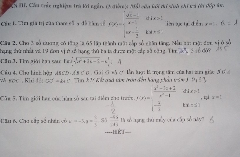 XN III. Câu trắc nghiệm trả lời ngắn. (3 điểm): Mỗi câu hỏi thí sinh chỉ trả lời đáp án. 
Câu 1. Tìm giá trị của tham số # đề hàm số f(x)=beginarrayl  (sqrt(x)-1)/x-1 khix>1 ax- 1/2 khix≤ 1endarray. liên tục tại điểm x=1. 
Câu 2. Cho 3 số dương có tổng là 65 lập thành một cấp số nhân tăng. Nếu bớt một đơn vị ở số 
hạng thứ nhất và 19 đơn vị ở số hạng thứ ba ta được một cấp số cộng. Tìm kch, 3 số đó? 
Câu 3. Tìm giới hạn sau: limlimits (sqrt(n^2+2n-2)-n)
Câu 4. Cho hình hộp ABCD · A'B'C'D'. Gọi G và G´ lần lượt là trọng tâm của hai tam giác B'D'A
và BDC' . Khi đó: GG'=kA'C. Tìm k?( Kết quả làm tròn đến hàng phần trăm ) 
Câu 5. Tìm giới hạn của hàm số sau tại điểm cho trước. f(x)=beginarrayl  (x^2-3x+2)/x^2-1  - x/2 endarray. khix> _ , tại x=1
Câu 6. Cho cấp số nhân có u_1=-3,q= 2/3 . Số  (-96)/243  là số hạng thứ mấy của cấp số này? 
====HÉT===