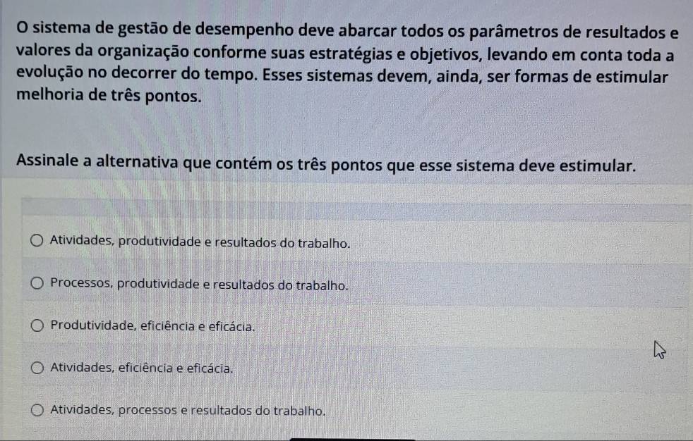 sistema de gestão de desempenho deve abarcar todos os parâmetros de resultados e
valores da organização conforme suas estratégias e objetivos, levando em conta toda a
evolução no decorrer do tempo. Esses sistemas devem, ainda, ser formas de estimular
melhoria de três pontos.
Assinale a alternativa que contém os três pontos que esse sistema deve estimular.
Atividades, produtividade e resultados do trabalho.
Processos, produtividade e resultados do trabalho.
Produtividade, eficiência e eficácia.
Atividades, eficiência e eficácia.
Atividades, processos e resultados do trabalho.