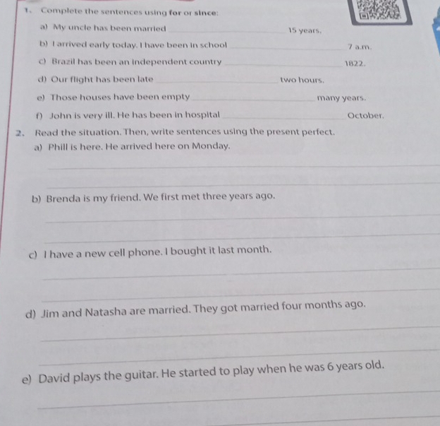 Complete the sentences using for or since: 
a) My uncle has been married _ 15 years. 
b) I arrived early today. I have been in school _7 a.m. 
c) Brazil has been an independent country _1822. 
d) Our flight has been late _ two hours. 
e) Those houses have been empty _many years. 
f) John is very ill. He has been in hospital_ October. 
2. Read the situation. Then, write sentences using the present perfect. 
a) Phill is here. He arrived here on Monday. 
_ 
_ 
b) Brenda is my friend. We first met three years ago. 
_ 
_ 
c) I have a new cell phone. I bought it last month. 
_ 
_ 
d) Jim and Natasha are married. They got married four months ago. 
_ 
_ 
_ 
e) David plays the guitar. He started to play when he was 6 years old. 
_