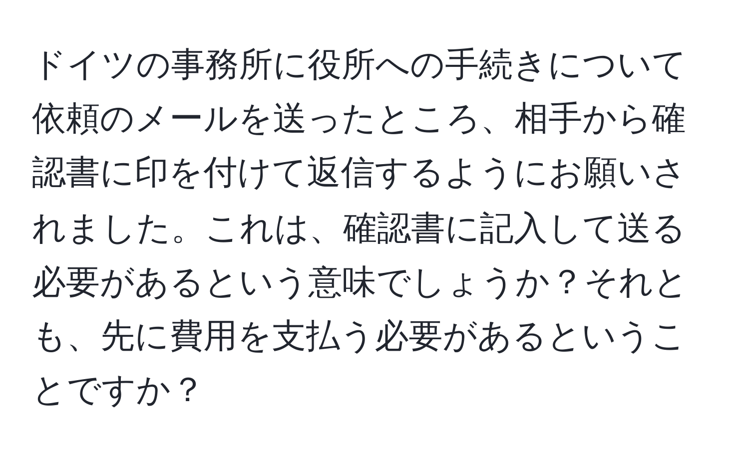 ドイツの事務所に役所への手続きについて依頼のメールを送ったところ、相手から確認書に印を付けて返信するようにお願いされました。これは、確認書に記入して送る必要があるという意味でしょうか？それとも、先に費用を支払う必要があるということですか？