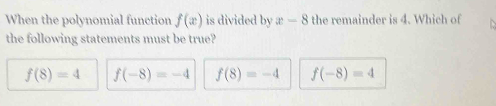 When the polynomial function f(x) is divided by x-8 the remainder is 4. Which of
the following statements must be true?
f(8)=4 f(-8)=-4 f(8)=-4 f(-8)=4