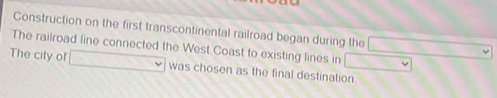 Construction on the first transcontinental railroad began during the 
The railroad line connected the West Coast to existing lines in □ □
The city of □ was chosen as the final destination