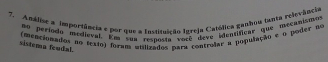 Análise a importância e por que a Instituição Igreja Católica ganhou tanta relevância 
no período medieval. Em sua resposta você deve identificar que mecanismos 
(mencionados no texto) foram utilizados para controlar a população e o poder no 
sistema feudal.