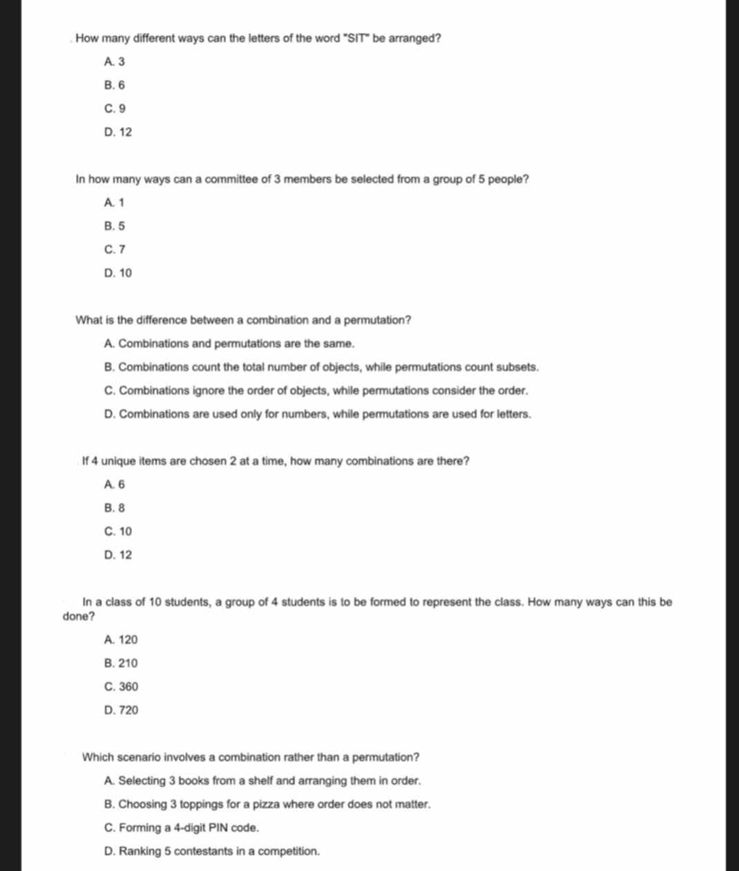 How many different ways can the letters of the word "SIT" be arranged?
A. 3
B. 6
C. 9
D. 12
In how many ways can a committee of 3 members be selected from a group of 5 people?
A. 1
B. 5
C. 7
D. 10
What is the difference between a combination and a permutation?
A. Combinations and permutations are the same.
B. Combinations count the total number of objects, while permutations count subsets.
C. Combinations ignore the order of objects, while permutations consider the order.
D. Combinations are used only for numbers, while permutations are used for letters.
If 4 unique items are cho sen 2 at a time, how many combinations are there?
A. 6
B. 8
C. 10
D. 12
In a class of 10 students, a group of 4 students is to be formed to represent the class. How many ways can this be
done?
A. 120
B. 210
C. 360
D. 720
Which scenario involves a combination rather than a permutation?
A. Selecting 3 books from a shelf and arranging them in order.
B. Choosing 3 toppings for a pizza where order does not matter.
C. Forming a 4 -digit PIN code.
D. Ranking 5 contestants in a competition.