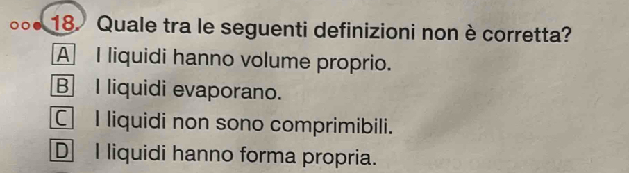 Quale tra le seguenti definizioni non è corretta?
A I liquidi hanno volume proprio.
B I liquidi evaporano.
C I liquidi non sono comprimibili.
D I liquidi hanno forma propria.