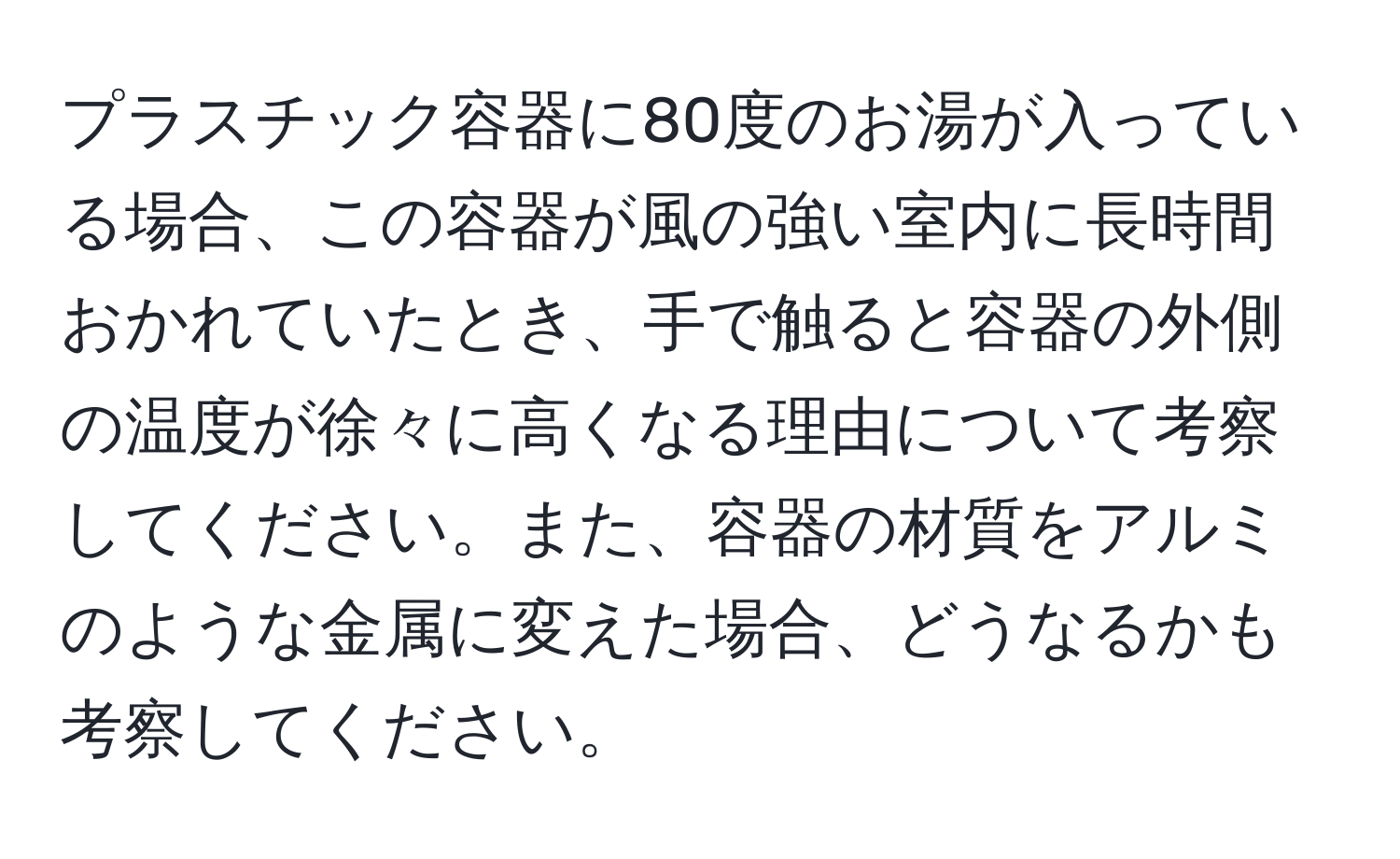プラスチック容器に80度のお湯が入っている場合、この容器が風の強い室内に長時間おかれていたとき、手で触ると容器の外側の温度が徐々に高くなる理由について考察してください。また、容器の材質をアルミのような金属に変えた場合、どうなるかも考察してください。