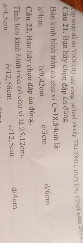 Cập nhập đề ôn VIOEDU các vòng sơ loại và cấp TRƯỞNG, HUYEN, TINH năm 2024.
Câu 21. Bạn hãy chọn đáp án đúng.
Bán kính hình tròn có chu vi C=18,84cm là:
a/ 4cm b/ 9,42cm c/ 3cm d/ 6cm
Câu 22. Bạn hãy chọn đáp án đúng.
Tính bán kính hình tròn có chu vi là 25,12cm.
a/ 4,5cm b/ 12,56cm c/ 12,5cm d/ 4cm