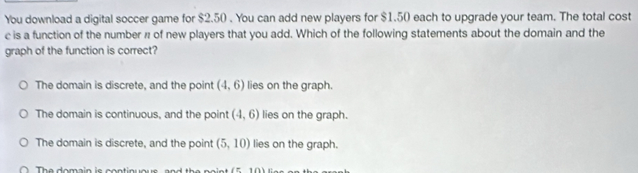 You download a digital soccer game for $2.50. You can add new players for $1.50 each to upgrade your team. The total cost
c is a function of the number n of new players that you add. Which of the following statements about the domain and the
graph of the function is correct?
The domain is discrete, and the point (4,6) lies on the graph.
The domain is continuous, and the point (4,6) lies on the graph.
The domain is discrete, and the point (5,10) lies on the graph.
The domain is continuous (510)