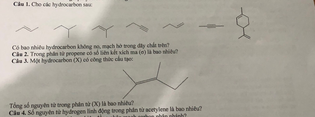 Cho các hydrocarbon sau: 
Có bao nhiêu hydrocarbon không nọ, mạch hở trong dãy chất trên? 
Câu 2. Trong phân tử propene có số liên kết xich ma (σ) là bao nhiêu? 
Câu 3. Một hydrocarbon (X) có công thức cấu tạo: 
Tổng số nguyên tử trong phân tử (X) là bao nhiêu? 
Câu 4. Số nguyên tử hydrogen linh động trong phân tử acetylene là bao nhiêu? 
1 nhân nhánh2