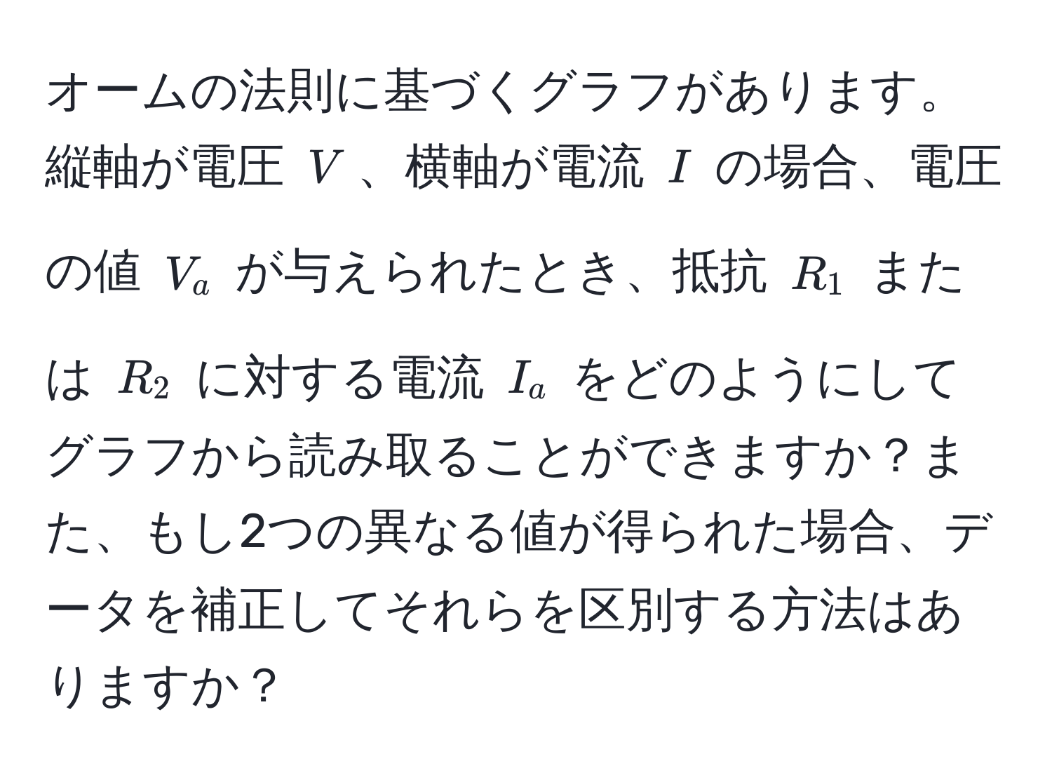 オームの法則に基づくグラフがあります。縦軸が電圧 $V$、横軸が電流 $I$ の場合、電圧の値 $V_a$ が与えられたとき、抵抗 $R_1$ または $R_2$ に対する電流 $I_a$ をどのようにしてグラフから読み取ることができますか？また、もし2つの異なる値が得られた場合、データを補正してそれらを区別する方法はありますか？